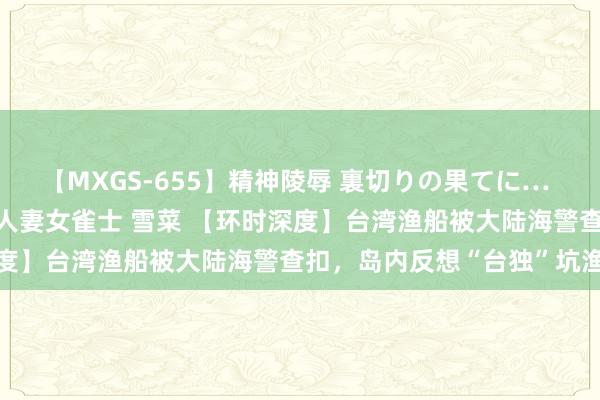 【MXGS-655】精神陵辱 裏切りの果てに… 前編 ～義兄との関係～ 人妻女雀士 雪菜 【环时深度】台湾渔船被大陆海警查扣，岛内反想“台独”坑渔民