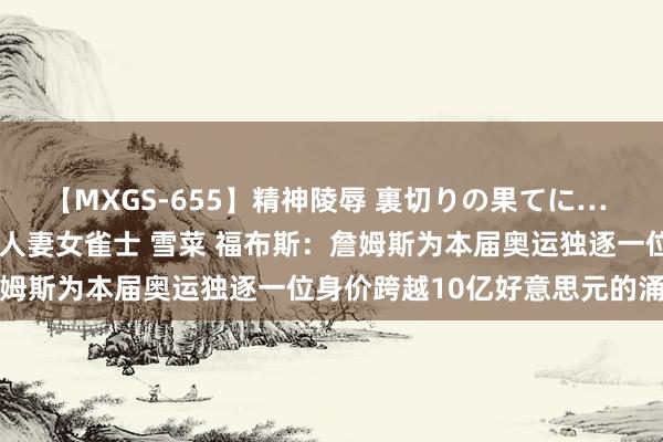 【MXGS-655】精神陵辱 裏切りの果てに… 前編 ～義兄との関係～ 人妻女雀士 雪菜 福布斯：詹姆斯为本届奥运独逐一位身价跨越10亿好意思元的涌现员