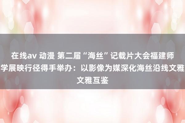 在线av 动漫 第二届“海丝”记载片大会福建师范大学展映行径得手举办：以影像为媒深化海丝沿线文雅互鉴