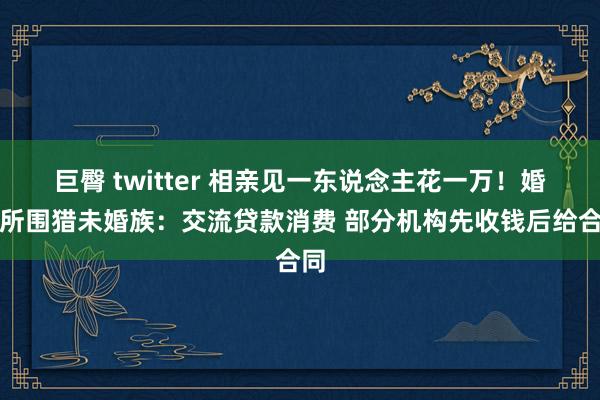 巨臀 twitter 相亲见一东说念主花一万！婚介所围猎未婚族：交流贷款消费 部分机构先收钱后给合同