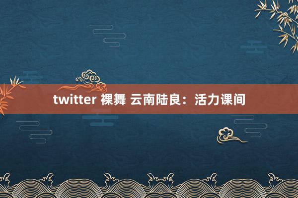 twitter 裸舞 云南陆良：活力课间