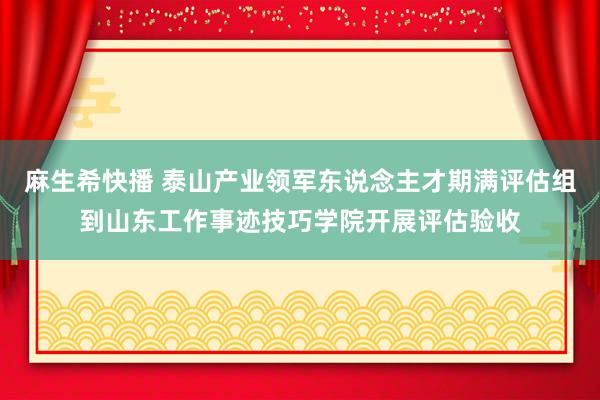 麻生希快播 泰山产业领军东说念主才期满评估组到山东工作事迹技巧学院开展评估验收