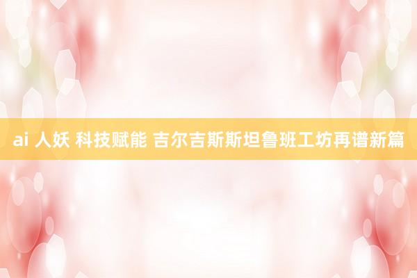 ai 人妖 科技赋能 吉尔吉斯斯坦鲁班工坊再谱新篇