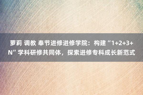 萝莉 调教 奉节进修进修学院：构建“1+2+3+N”学科研修共同体，探索进修专科成长新范式