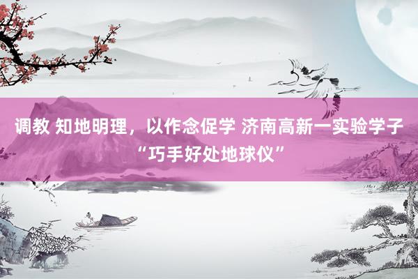 调教 知地明理，以作念促学 济南高新一实验学子“巧手好处地球仪”