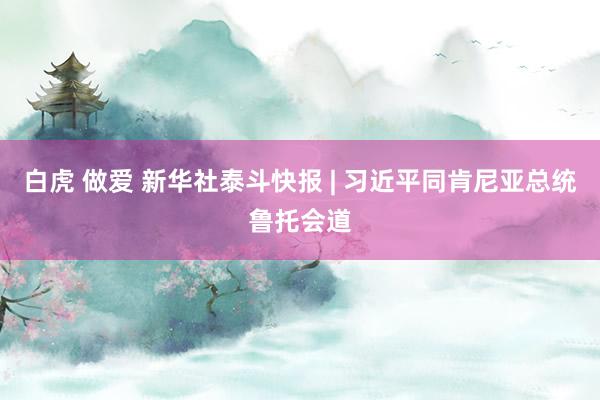 白虎 做爱 新华社泰斗快报 | 习近平同肯尼亚总统鲁托会道