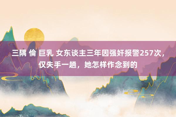 三隅 倫 巨乳 女东谈主三年因强奸报警257次，仅失手一趟，她怎样作念到的