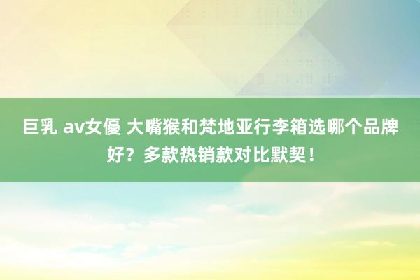 巨乳 av女優 大嘴猴和梵地亚行李箱选哪个品牌好？多款热销款对比默契！
