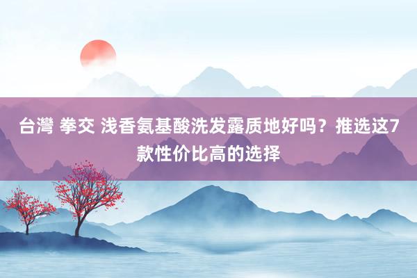 台灣 拳交 浅香氨基酸洗发露质地好吗？推选这7款性价比高的选择