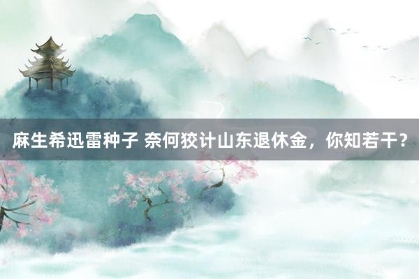 麻生希迅雷种子 奈何狡计山东退休金，你知若干？