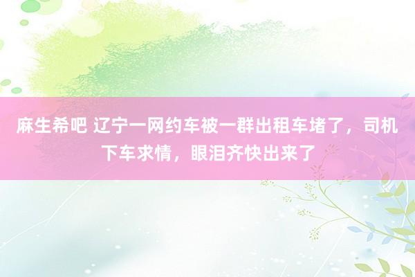 麻生希吧 辽宁一网约车被一群出租车堵了，司机下车求情，眼泪齐快出来了