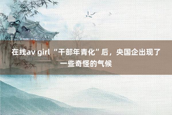 在线av girl “干部年青化”后，央国企出现了一些奇怪的气候