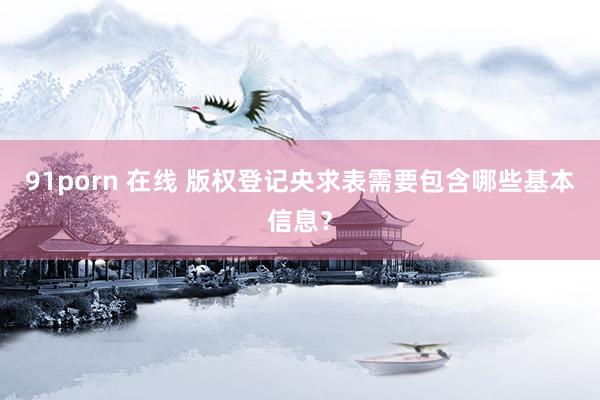 91porn 在线 版权登记央求表需要包含哪些基本信息？
