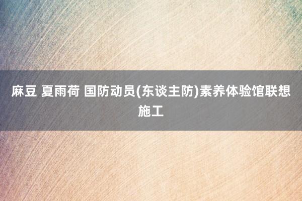 麻豆 夏雨荷 国防动员(东谈主防)素养体验馆联想施工