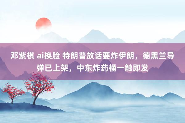 邓紫棋 ai换脸 特朗普放话要炸伊朗，德黑兰导弹已上架，中东炸药桶一触即发