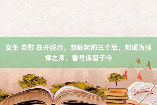 女生 自慰 在开脱后，新崛起的三个军，都成为强悍之师，番号保留于今