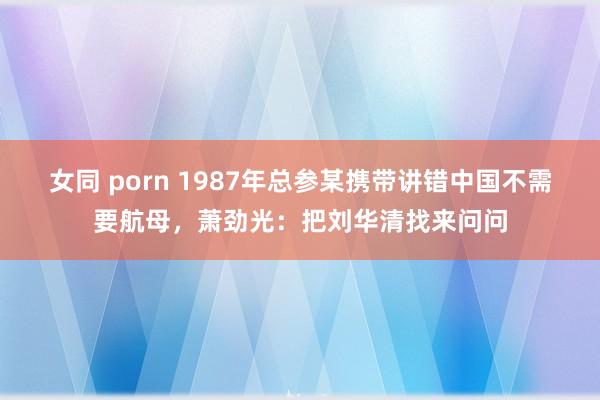 女同 porn 1987年总参某携带讲错中国不需要航母，萧劲光：把刘华清找来问问