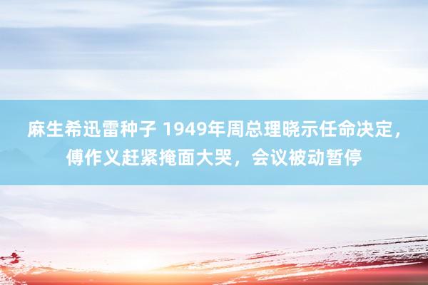 麻生希迅雷种子 1949年周总理晓示任命决定，傅作义赶紧掩面大哭，会议被动暂停