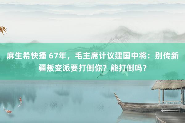 麻生希快播 67年，毛主席计议建国中将：别传新疆叛变派要打倒你？能打倒吗？