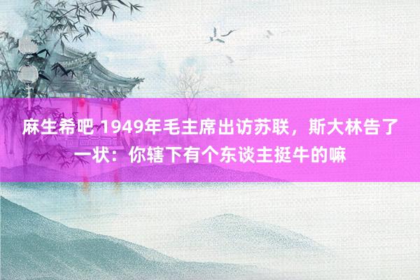 麻生希吧 1949年毛主席出访苏联，斯大林告了一状：你辖下有个东谈主挺牛的嘛