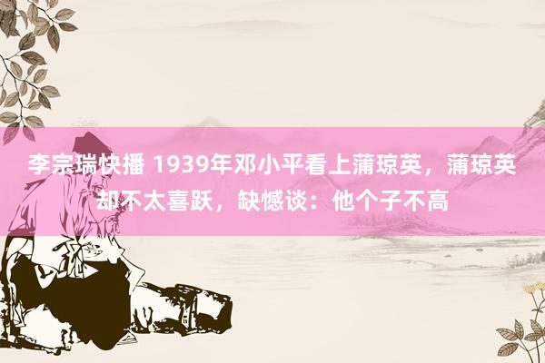 李宗瑞快播 1939年邓小平看上蒲琼英，蒲琼英却不太喜跃，缺憾谈：他个子不高