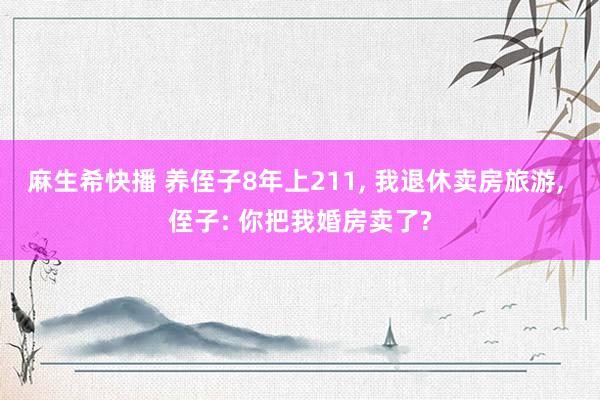 麻生希快播 养侄子8年上211， 我退休卖房旅游， 侄子: 你把我婚房卖了?