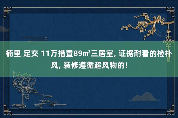 楠里 足交 11万措置89㎡三居室， 证据耐看的检朴风， 装修遵循超风物的!
