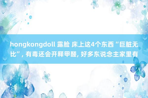 hongkongdoll 露脸 床上这4个东西“巨脏无比”， 有毒还会开释甲醛， 好多东说念主家里有