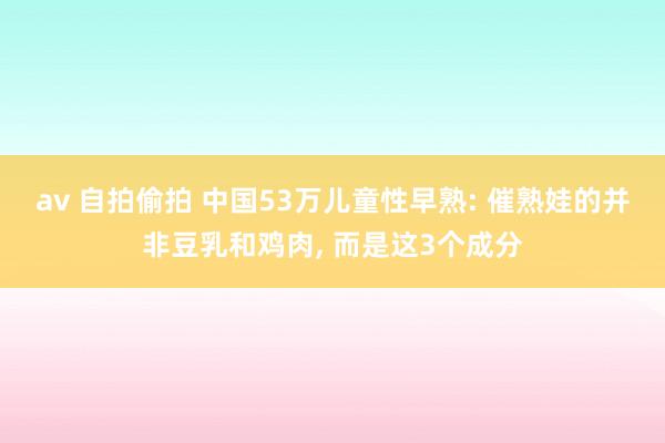av 自拍偷拍 中国53万儿童性早熟: 催熟娃的并非豆乳和鸡肉， 而是这3个成分