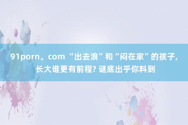 91porn。com “出去浪”和“闷在家”的孩子， 长大谁更有前程? 谜底出乎你料到