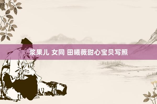 浆果儿 女同 田曦薇甜心宝贝写照