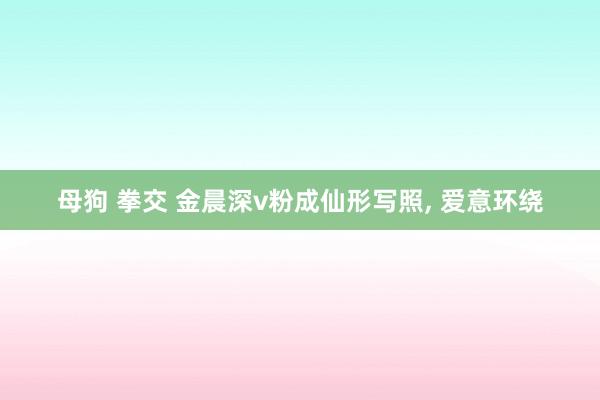 母狗 拳交 金晨深v粉成仙形写照，<a href=