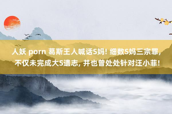 人妖 porn 葛斯王人喊话S妈! 细数S妈三宗罪， 不仅未完成大S遗志， 并也曾处处针对汪小菲!
