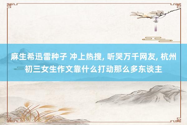 麻生希迅雷种子 冲上热搜， 听哭万千网友， 杭州初三女生作文靠什么打动那么多东谈主