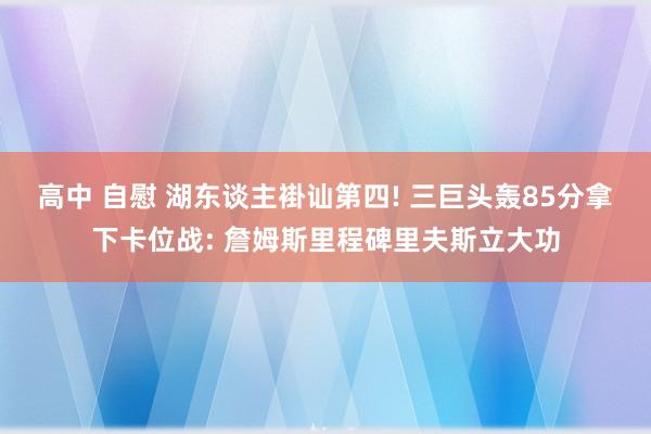 高中 自慰 湖东谈主褂讪第四! 三巨头轰85分拿下卡位战: 詹姆斯里程碑里夫斯立大功