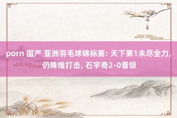 porn 国产 亚洲羽毛球锦标赛: 天下第1未尽全力， 仍降维打击， 石宇奇2-0晋级