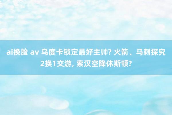 ai换脸 av 乌度卡锁定最好主帅? 火箭、马刺探究2换1交游， 索汉空降休斯顿?