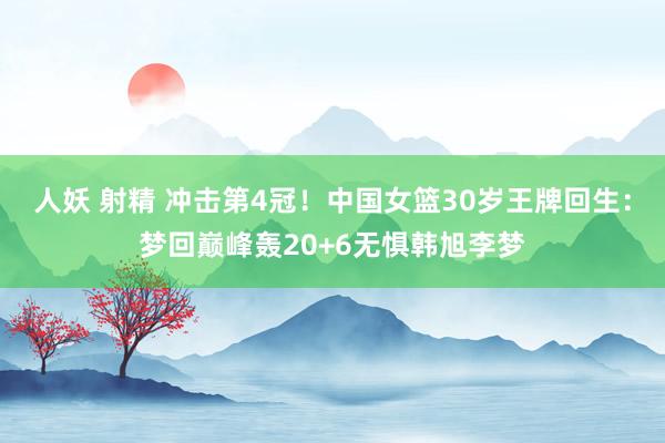 人妖 射精 冲击第4冠！中国女篮30岁王牌回生：梦回巅峰轰20+6无惧韩旭李梦