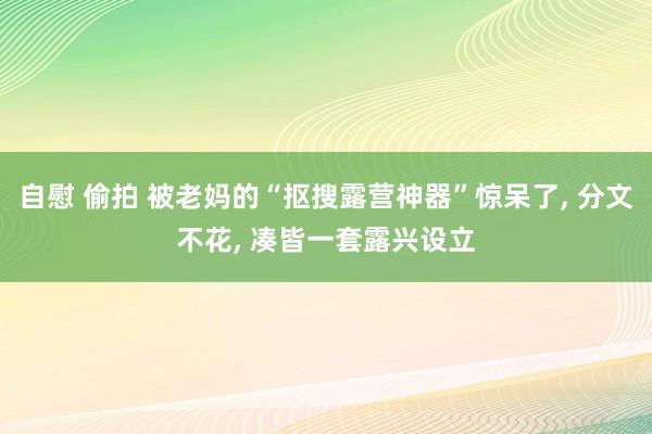 自慰 偷拍 被老妈的“抠搜露营神器”惊呆了， 分文不花， 凑皆一套露兴设立