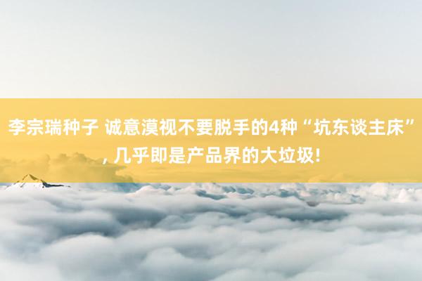 李宗瑞种子 诚意漠视不要脱手的4种“坑东谈主床”， 几乎即是产品界的大垃圾!