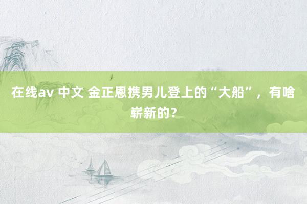 在线av 中文 金正恩携男儿登上的“大船”，有啥崭新的？