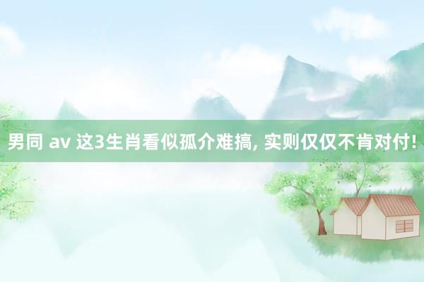 男同 av 这3生肖看似孤介难搞， 实则仅仅不肯对付!