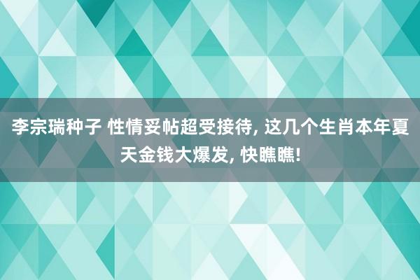 李宗瑞种子 性情妥帖超受接待， 这几个生肖本年夏天金钱大爆发， 快瞧瞧!