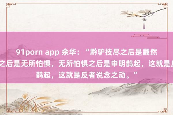 91porn app 余华：“黔驴技尽之后是翻然醒悟，翻然醒悟之后是无所怕惧，无所怕惧之后是申明鹊起，这就是反者说念之动。”