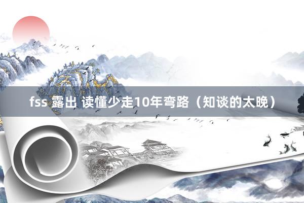 fss 露出 读懂少走10年弯路（知谈的太晚）