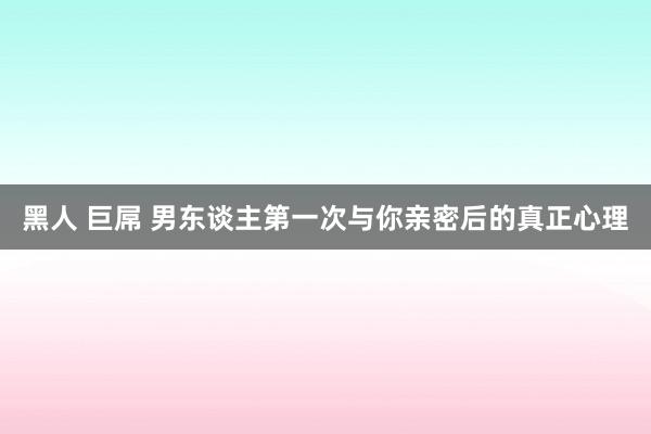 黑人 巨屌 男东谈主第一次与你亲密后的真正心理