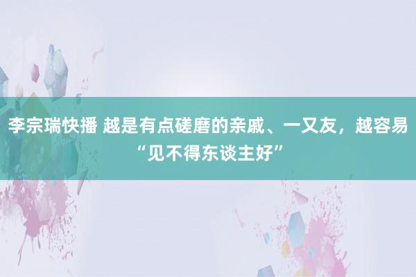 李宗瑞快播 越是有点磋磨的亲戚、一又友，越容易“见不得东谈主好”