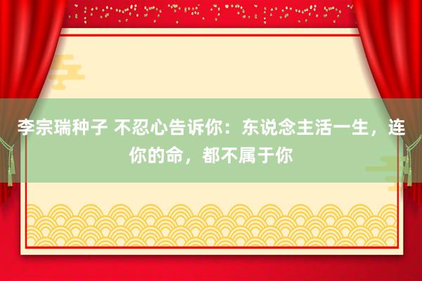 李宗瑞种子 不忍心告诉你：东说念主活一生，连你的命，都不属于你
