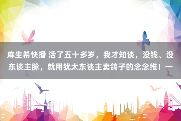 麻生希快播 活了五十多岁,我才知谈,没钱、没东谈主脉,就用犹太东谈主卖鸽子的念念维!一