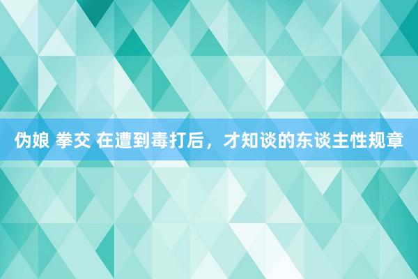 伪娘 拳交 在遭到毒打后，才知谈的东谈主性规章